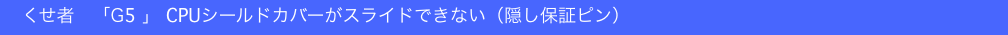 　くせ者　「G5 」 CPUシールドカバーがスライドできない（隠し保証ピン）