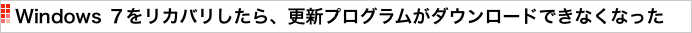 Windows ７をリカバリしたら、更新プログラムがダウンロードできなくなった