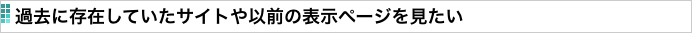 過去に存在していたサイトや以前の表示ページを見たい