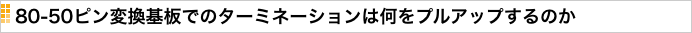 80-50ピン変換基板でのターミネーションは何をプルアップするのか