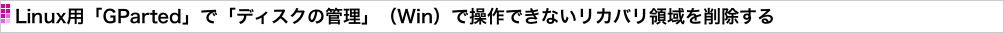 Linux用「GParted」で「ディスクの管理」（Win）で操作できないリカバリ領域を削除する
